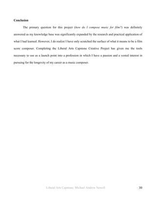 Liberal Arts Capstone: Michael Andrew Newell
	
  
30	
  	
  
Conclusion
The primary question for this project (how do I compose music for film?) was definitely
answered as my knowledge base was significantly expanded by the research and practical application of
what I had learned. However, I do realize I have only scratched the surface of what it means to be a film
score composer. Completing the Liberal Arts Capstone Creative Project has given me the tools
necessary to use as a launch point into a profession in which I have a passion and a vested interest in
pursuing for the longevity of my career as a music composer.
 