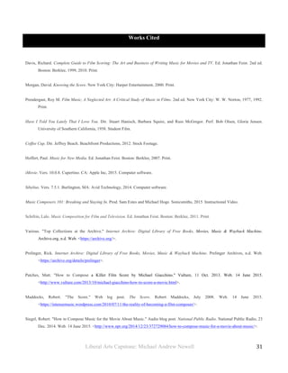 Liberal Arts Capstone: Michael Andrew Newell
	
  
31	
  	
  
Works Cited
Davis, Richard. Complete Guide to Film Scoring: The Art and Business of Writing Music for Movies and TV. Ed. Jonathan Feist. 2nd ed.
Boston: Berklee, 1999, 2010. Print.
Morgan, David. Knowing the Score. New York City: Harper Entertainment, 2000. Print.
Prendergast, Roy M. Film Music, A Neglected Art: A Critical Study of Music in Films. 2nd ed. New York City: W. W. Norton, 1977, 1992.
Print.
Have I Told You Lately That I Love You. Dir. Stuart Hanisch, Barbara Squire, and Russ McGregor. Perf. Bob Olsen, Gloria Jensen.
University of Southern California, 1958. Student Film.
Coffee Cup. Dir. Jeffrey Beach. Beachfront Productions, 2012. Stock Footage.
Hoffert, Paul. Music for New Media. Ed. Jonathan Feist. Boston: Berklee, 2007. Print.
iMovie. Vers. 10.0.8. Cupertino. CA: Apple Inc, 2015. Computer software.
Sibelius. Vers. 7.5.1. Burlington, MA: Avid Technology, 2014. Computer software.
Music Composers 101: Breaking and Staying In. Prod. Sam Estes and Michael Hoge. Sonicsmiths, 2015. Instructional Video.
Schifrin, Lalo. Music Composition for Film and Television. Ed. Jonathan Feist. Boston: Berklee, 2011. Print.
Various. "Top Collections at the Archive." Internet Archive: Digital Library of Free Books, Movies, Music & Wayback Machine.
Archive.org, n.d. Web. <https://archive.org/>.
Prelinger, Rick. Internet Archive: Digital Library of Free Books, Movies, Music & Wayback Machine. Prelinger Archives, n.d. Web.
<https://archive.org/details/prelinger>.
Patches, Matt. "How to Compose a Killer Film Score by Michael Giacchino." Vulture, 11 Oct. 2013. Web. 14 June 2015.
<http://www.vulture.com/2013/10/michael-giacchino-how-to-score-a-movie.html>.
Maddocks, Robert. "The Score." Web log post. The Score. Robert Maddocks, July 2008. Web. 14 June 2015.
<https://intensemusic.wordpress.com/2010/07/11/the-reality-of-becoming-a-film-composer/>.
Siegel, Robert. "How to Compose Music for the Movie About Music." Audio blog post. National Public Radio. National Public Radio, 23
Dec. 2014. Web. 14 June 2015. <http://www.npr.org/2014/12/23/372729084/how-to-compose-music-for-a-movie-about-music/>.
 