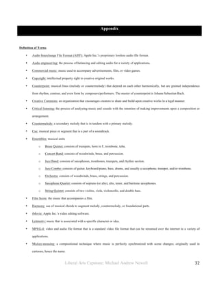 Liberal Arts Capstone: Michael Andrew Newell
	
  
32	
  	
  
Appendix
Definition of Terms
• Audio Interchange File Format (AIFF): Apple Inc.’s proprietary lossless audio file format.
• Audio engineer/ing: the process of balancing and editing audio for a variety of applications.
• Commercial music: music used to accompany advertisements, film, or video games.
• Copyright: intellectual property right to creative original works.
• Counterpoint: musical lines (melody or countermelody) that depend on each other harmonically, but are granted independence
from rhythm, contour, and even form by composers/performers. The master of counterpoint is Johann Sebastian Bach.
• Creative Commons: an organization that encourages creators to share and build upon creative works in a legal manner.
• Critical listening: the process of analyzing music and sounds with the intention of making improvements upon a composition or
arrangement.
• Countermelody: a secondary melody that is in tandem with a primary melody.
• Cue: musical piece or segment that is a part of a soundtrack.
• Ensembles: musical units
o Brass Quintet: consists of trumpets, horn in F, trombone, tuba.
o Concert Band: consists of woodwinds, brass, and percussion.
o Jazz Band: consists of saxophones, trombones, trumpets, and rhythm section.
o Jazz Combo: consists of guitar, keyboard/piano, bass, drums, and usually a saxophone, trumpet, and/or trombone.
o Orchestra: consists of woodwinds, brass, strings, and percussion.
o Saxophone Quartet: consists of soprano (or alto), alto, tenor, and baritone saxophones.
o String Quintet: consists of two violins, viola, violoncello, and double bass.
• Film Score: the music that accompanies a film.
• Harmony: use of musical chords to augment melody, countermelody, or foundational parts.
• iMovie: Apple Inc.’s video editing software.
• Leitmotiv: music that is associated with a specific character or idea.
• MPEG-4: video and audio file format that is a standard video file format that can be streamed over the internet in a variety of
applications.
• Mickey-mousing: a compositional technique where music is perfectly synchronized with scene changes; originally used in
cartoons, hence the name.
 