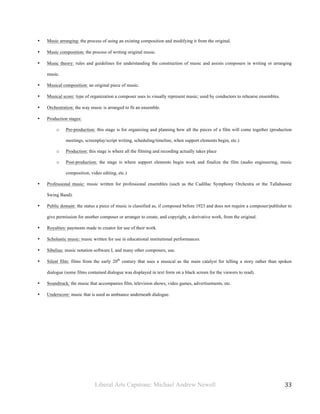 Liberal Arts Capstone: Michael Andrew Newell
	
  
33	
  	
  
• Music arranging: the process of using an existing composition and modifying it from the original.
• Music composition: the process of writing original music.
• Music theory: rules and guidelines for understanding the construction of music and assists composers in writing or arranging
music.
• Musical composition: an original piece of music.
• Musical score: type of organization a composer uses to visually represent music; used by conductors to rehearse ensembles.
• Orchestration: the way music is arranged to fit an ensemble.
• Production stages:
o Pre-production: this stage is for organizing and planning how all the pieces of a film will come together (production
meetings, screenplay/script writing, scheduling/timeline, when support elements begin, etc.)
o Production: this stage is where all the filming and recording actually takes place
o Post-production: the stage is where support elements begin work and finalize the film (audio engineering, music
composition, video editing, etc.)
• Professional music: music written for professional ensembles (such as the Cadillac Symphony Orchestra or the Tallahassee
Swing Band).
• Public domain: the status a piece of music is classified as, if composed before 1923 and does not require a composer/publisher to
give permission for another composer or arranger to create, and copyright, a derivative work, from the original.
• Royalties: payments made to creator for use of their work.
• Scholastic music: music written for use in educational institutional performances.
• Sibelius: music notation software I, and many other composers, use.
• Silent film: films from the early 20th
century that uses a musical as the main catalyst for telling a story rather than spoken
dialogue (some films contained dialogue was displayed in text form on a black screen for the viewers to read).
• Soundtrack: the music that accompanies film, television shows, video games, advertisements, etc.
• Underscore: music that is used as ambiance underneath dialogue.
 