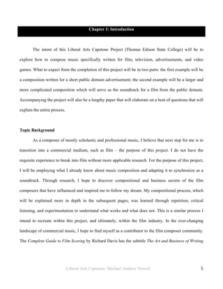 Liberal Arts Capstone: Michael Andrew Newell
	
  
5	
  	
  
Chapter 1: Introduction
The intent of this Liberal Arts Capstone Project (Thomas Edison State College) will be to
explore how to compose music specifically written for film, television, advertisements, and video
games. What to expect from the completion of this project will be in two parts: the first example will be
a composition written for a short public domain advertisement; the second example will be a larger and
more complicated composition which will serve as the soundtrack for a film from the public domain.
Accompanying the project will also be a lengthy paper that will elaborate on a host of questions that will
explain the entire process.
Topic Background
As a composer of mostly scholastic and professional music, I believe that next step for me is to
transition into a commercial medium, such as film – the purpose of this project. I do not have the
requisite experience to break into film without more applicable research. For the purpose of this project,
I will be employing what I already know about music composition and adapting it to synchronize as a
soundtrack. Through research, I hope to discover compositional and business secrets of the film
composers that have influenced and inspired me to follow my dream. My compositional process, which
will be explained more in depth in the subsequent pages, was learned through repetition, critical
listening, and experimentation to understand what works and what does not. This is a similar process I
intend to recreate within this project, and ultimately, within the film industry. In the ever-changing
landscape of commercial music, I hope to find myself as a contributor to the film composer community.
The Complete Guide to Film Scoring by Richard Davis has the subtitle The Art and Business of Writing
 