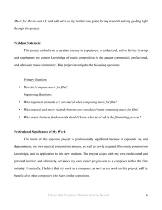 Liberal Arts Capstone: Michael Andrew Newell
	
  
6	
  	
  
Music for Movies and TV, and will serve as my number one guide for my research and my guiding light
through this project.
Problem Statement
This project embarks on a creative journey to experience, to understand, and to further develop
and supplement my current knowledge of music composition in the greater commercial, professional,
and scholastic music community. This project investigates the following questions:
Primary Question:
• How do I compose music for film?
Supporting Questions:
• What logistical elements are considered when composing music for film?
• What musical and music related elements are considered when composing music for film?
• What music business fundamentals should I know when involved in the filmmaking process?
Professional Significance of My Work
The intent of this capstone project is professionally significant because it expounds on, and
demonstrates, my own musical composition process, as well as newly acquired film music composition
knowledge, and its application to this new medium. The project aligns with my own professional and
personal interest, and ultimately, advances my own career progression as a composer within the film
industry. Eventually, I believe that my work as a composer, as well as my work on this project, will be
beneficial to other composers who have similar aspirations.
 
