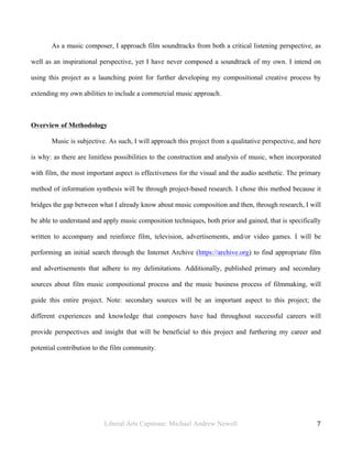 Liberal Arts Capstone: Michael Andrew Newell
	
  
7	
  	
  
As a music composer, I approach film soundtracks from both a critical listening perspective, as
well as an inspirational perspective, yet I have never composed a soundtrack of my own. I intend on
using this project as a launching point for further developing my compositional creative process by
extending my own abilities to include a commercial music approach.
Overview of Methodology
Music is subjective. As such, I will approach this project from a qualitative perspective, and here
is why: as there are limitless possibilities to the construction and analysis of music, when incorporated
with film, the most important aspect is effectiveness for the visual and the audio aesthetic. The primary
method of information synthesis will be through project-based research. I chose this method because it
bridges the gap between what I already know about music composition and then, through research, I will
be able to understand and apply music composition techniques, both prior and gained, that is specifically
written to accompany and reinforce film, television, advertisements, and/or video games. I will be
performing an initial search through the Internet Archive (https://archive.org) to find appropriate film
and advertisements that adhere to my delimitations. Additionally, published primary and secondary
sources about film music compositional process and the music business process of filmmaking, will
guide this entire project. Note: secondary sources will be an important aspect to this project; the
different experiences and knowledge that composers have had throughout successful careers will
provide perspectives and insight that will be beneficial to this project and furthering my career and
potential contribution to the film community.
 