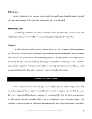 Liberal Arts Capstone: Michael Andrew Newell
	
  
8	
  	
  
Delimitations
A strict limitation to this capstone project is only the modification of public domain film and
television advertisements. This protects me if this project were to be published.
Definition of Terms
The following definitions are found in multiple sources (Works Cited) as well as my own
interpretation. Keywords will be added as necessary throughout the project. See Appendix A.
Summary
The initial chapter of my Liberal Arts Capstone Project is a brief overview of what to expect as
the final product: a multi-faceted project and a paper that both researches and explores how to compose
music for film, as well as a host of other supporting questions to guide the paper. In this chapter, I have
introduced the topic to be discussed, my knowledge and experience on the topic, what I intend to
achieve by the completion of this project, how I plan on collecting information, and have defined a set of
contextual definitions for the reader’s situational awareness throughout the project.
Chapter 2: Literature Review
Music composition is an extensive topic. As a composer, I have written original music and
musical arrangements for a variety of ensembles for a variety of purposes over the last ten years.
However, a practice that I have not yet experienced is writing music for film, television, advertisements,
or video games, which is, ironically, where I see my professional career progressing toward. This
collection of research is aimed at bridging the gap of knowledge from being a professional composer to
 