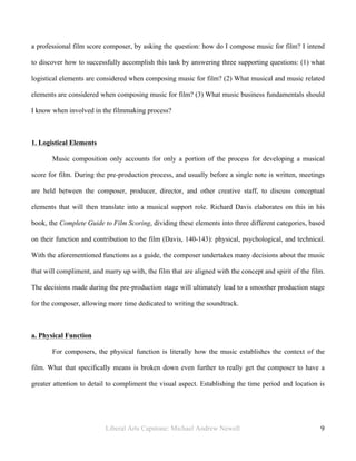 Liberal Arts Capstone: Michael Andrew Newell
	
  
9	
  	
  
a professional film score composer, by asking the question: how do I compose music for film? I intend
to discover how to successfully accomplish this task by answering three supporting questions: (1) what
logistical elements are considered when composing music for film? (2) What musical and music related
elements are considered when composing music for film? (3) What music business fundamentals should
I know when involved in the filmmaking process?
1. Logistical Elements
Music composition only accounts for only a portion of the process for developing a musical
score for film. During the pre-production process, and usually before a single note is written, meetings
are held between the composer, producer, director, and other creative staff, to discuss conceptual
elements that will then translate into a musical support role. Richard Davis elaborates on this in his
book, the Complete Guide to Film Scoring, dividing these elements into three different categories, based
on their function and contribution to the film (Davis, 140-143): physical, psychological, and technical.
With the aforementioned functions as a guide, the composer undertakes many decisions about the music
that will compliment, and marry up with, the film that are aligned with the concept and spirit of the film.
The decisions made during the pre-production stage will ultimately lead to a smoother production stage
for the composer, allowing more time dedicated to writing the soundtrack.
a. Physical Function
For composers, the physical function is literally how the music establishes the context of the
film. What that specifically means is broken down even further to really get the composer to have a
greater attention to detail to compliment the visual aspect. Establishing the time period and location is
 