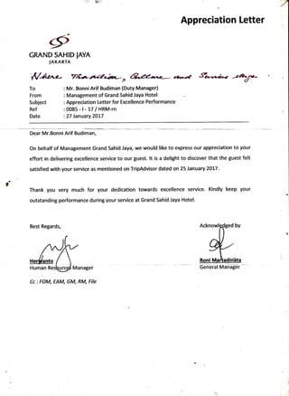 & 'a7
Appreciation Letter
To
From
Subject
Ref
Date
t
GRAND SAHID fAYA
IAKARTA
Mr. BonniArif Budiman (Duty Manager)
Management of Grand Sahid Jaya Hotel
Appreci ation Letter for Excel lence Pe rforma nce
0085-l-t7 IHRM-rn
27 January 2017
Dear Mr.Bonni Arif Budiman,
On behalf of Management Grand Sahid Jaya, we would like to express our appreciation to your
effort in delivering excellence service to our guest. lt is a delight to discover that the guest felt
satisfied with your service as mentioned on Tr:ipAdvisor dated on 25 January 2017.
Thank you very much for your dedication towards excellence service. Kindly keep your
outstanding performance during your service at Grand Sahid Jaya Hotel.
Best Regards,
Cc: FOM, EAM, GM, RM, File
Geilairal Manager
4
 