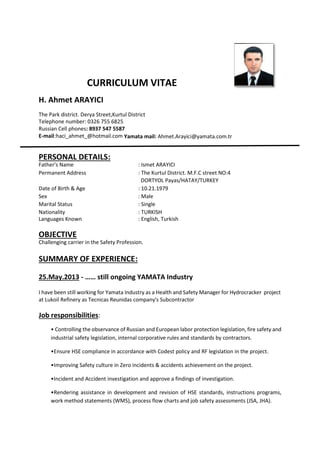 CURRICULUM VITAE
H. Ahmet ARAYICI
The Park district. Derya Street,Kurtul District
Telephone number: 0326 755 6825
Russian Cell phones: 8937 547 5587
E-mail:haci_ahmet_@hotmail.com Yamata mail: Ahmet.Arayici@yamata.com.tr
PERSONAL DETAILS:
Father's Name : Ismet ARAYICI
Permanent Address : The Kurtul District. M.F.C street NO:4
DORTYOL Payas/HATAY/TURKEY
Date of Birth & Age : 10.21.1979
Sex : Male
Marital Status : Single
Nationality : TURKISH
Languages Known : English, Turkish
OBJECTIVE
Challenging carrier in the Safety Profession.
SUMMARY OF EXPERIENCE:
25.May.2013 - …… still ongoing YAMATA Industry
I have been still working for Yamata Industry as a Health and Safety Manager for Hydrocracker project
at Lukoil Refinery as Tecnicas Reunidas company's Subcontractor
Job responsibilities:
• Controlling the observance of Russian and European labor protection legislation, fire safety and
industrial safety legislation, internal corporative rules and standards by contractors.
•Ensure HSE compliance in accordance with Codest policy and RF legislation in the project.
•Improving Safety culture in Zero incidents & accidents achievement on the project.
•Incident and Accident investigation and approve a findings of investigation.
•Rendering assistance in development and revision of HSE standards, instructions programs,
work method statements (WMS), process flow charts and job safety assessments (JSA, JHA).
 