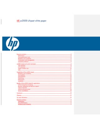 HP sx2000 chipset white paper
Executive summary..........................................................................................................................3
Performance...............................................................................................................................3
Price/performance ratio ...............................................................................................................4
Reliability and availability.............................................................................................................4
Virtualization and manageability ...................................................................................................4
Investment protection ...................................................................................................................4
sx2000 chipset and system topologies ...............................................................................................4
Cell subsystem ............................................................................................................................8
I/O subsystem ............................................................................................................................9
System crossbar chip .................................................................................................................10
Links .......................................................................................................................................11
Capabilities of the sx2000 chipset...................................................................................................11
Reliability and availability...........................................................................................................11
Serviceability............................................................................................................................13
Manageability..........................................................................................................................13
Partitioning...............................................................................................................................13
Performance.............................................................................................................................15
Scalability................................................................................................................................16
Benefits of the sx2000 chipset for applications...................................................................................16
Online transaction processing .....................................................................................................16
Business intelligence and decision support.....................................................................................17
Video-on-demand ......................................................................................................................17
Science and government ............................................................................................................18
Server consolidation ..................................................................................................................18
Conclusion ..................................................................................................................................18
Glossary .....................................................................................................................................19
For more information.....................................................................................................................19
Executive summary..........................................................................................................................2
Performance...............................................................................................................................2
Price/Performance.......................................................................................................................2
Reliability and availability.............................................................................................................3
 