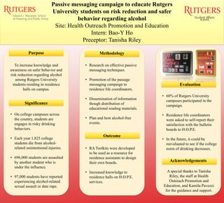 Passive messaging campaign to educate Rutgers
University students on risk reduction and safer
behavior regarding alcohol
Site: Health Outreach Promotion and Education
Intern: Bao-Y Ho
Preceptor: Tanisha Riley
Purpose
Significance
Methodology
Outcome
Evaluation
Acknowledgements
H.O.P.E.
To increase knowledge and
awareness on safer behavior and
risk reduction regarding alcohol
among Rutgers University
students residing in residence
halls on campus.
• On college campuses across
the country, students are
engages in risky drinking
behaviors.
• Each year 1,825 college
students die from alcohol-
related unintentional injuries.
• 696,000 students are assaulted
by another student who is
under the influence.
• 97,000 students have reported
experiencing alcohol-related
sexual assault or date rape.
• Research on effective passive
messaging techniques.
• Promotion of the passage
messaging campaign to
residence life coordinators.
• Dissemination of information
though distribution of
educational reading materials.
• Plan and host alcohol-free
events.
• RA Toolkits were developed
to be used as a resource for
residence assistants to design
their own boards.
• Increased knowledge to
residence halls on H.O.P.E.
services.
• 60% of Rutgers University
campuses participated in the
campaign.
• Residence life coordinators
were asked to self-report their
satisfaction with the bulletin
boards to H.O.P.E.
• In the future, it could be
reevaluated to see if the college
norm of drinking decreases.
A special thanks to Tanisha
Riley, the staff at Health
Outreach Promotion and
Education, and Kamila Pavezzi
for the guidance and support.
 