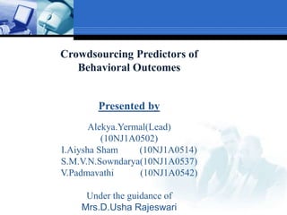 Crowdsourcing Predictors of
Behavioral Outcomes
Presented by
Alekya.Yermal(Lead)
(10NJ1A0502)
I.Aiysha Sham (10NJ1A0514)
S.M.V.N.Sowndarya(10NJ1A0537)
V.Padmavathi (10NJ1A0542)
Under the guidance of
Mrs.D.Usha Rajeswari
 