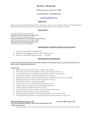 Neshia L. Mcdonald
127 Benson Avenue, Elmont, NY 11003
(C) (718) 908-9347 / H (516)305-5727)
vankellyons28@yahoo.com
OBJECTIVE:
Highly trained and motivated Registered Nurse looking for a position in the Healthcare Industry. Possess leadership
skills and excellent clinical skills in caring for patients and providing them with safe quality outcomes.
EDUCATION:
New York State RN Licensure April 2015
Adelphi University, Garden City, New York
Bachelor of Science in Nursing January 2014
American Medical Career Training Center, New York
Certified Nursing Assistant Course August 2004
Moneague Teachers College, Jamaica, W.I
Diploma in Teacher Education June 2003
MEMBERSHIP, CERTIFICATIONS & AFFILIATIONS:
• Basic Life Support (BLS) Certified July 2014
• Member of the Nursing Honor Society, SNAP December 2013
• Dean’s List. (HONORS) Adelphi University May 2011
PROFESSIONAL EXPERIENCE:
Health Hospital Corporation (Formerly Corizon Health/ Prison Health Services Correctional Health Nurse/
Rikers Island September 2015-present
Registered Nurse
• Perform new admission intake history, assessment and vital signs.
• Plan nursing care for patients admitted to infirmary and infectious diseases unit.
• Assumes the charge nurse role and directs patient flow through Correctional facility.
• Assess physical, medical, social, and psychological status of patients
• Monitor and communicate patients' medical conditions interdisciplinary health care professionals.
• Recommend changes in medications based on treatment outcomes
• Provide direct patient care utilizing nursing skills.
• Educate inmates on acute/chronic illness and preventative care.
• Collected specimens for laboratory testing and interpreted results
• Medicate patients using Direct Observation Therapy.
• Assess and medicate patients on Detox treatment for poly-substance abuse.
• Respond to medical emergency as per company protocol.
• Perform discharge teaching for inmates being discharged home or inter-jail transfers.
• Care for patients being housed in segregation units, mental health, transgender or HIV units.
Professional Placement Agency, NY September 2004 –August 2015
(St. Francis Hospital, Winthrop, North Shore-LIJ hospitals, NY)
Certified Nursing Assistant
• Provided nursing care in accordance with resident care policies and procedures under the supervision of RN.
 