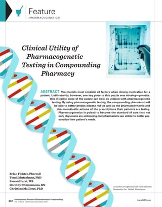 452
International Journal of Pharmaceutical Compounding
Vol. 17 No. 6 | November/December 2013
www.IJPC.com
Feature
(PHARMACOGENETICS)
ABSTRACT Pharmacists must consider all factors when dosing medication for a
patient. Until recently, however, one key piece to this puzzle was missing—genetics.
This invisible piece of the puzzle can now be utilized with pharmacogenetic
testing. By using pharmacogenetic testing, the compounding pharmacist will
be able to better predict disease risk as well as the pharmacodynamic and
pharmacokinetic actions of the prescriptions their patients are taking.
Pharmacogenetics is poised to become the standard of care that not
only physicians are embracing, but pharmacists can utilize to better per-
sonalize their patient’s needs.
AllauthorsareaffiliatedwithIversonGenetic
Diagnostics,Inc.,Bothell,Washington.
Brian Fichter, PharmD
Tom Heintzelman, PhD
Sawan Hurst, MS
Dorothy Fitzsimmons, RN
Christina Mailloux, PhD
Clinical Utility of
Pharmacogenetic
Testing in Compounding
Pharmacy
 