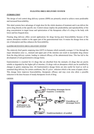 1
FLOATING DRUG DELIVERY SYSTEM
INTRODUCTION
The design of oral control drug delivery systems (DDS) are primarily aimed to achieve more predictable
and increased bioavailability.
This ideal systems have advantage of single dose for the whole duration of treatment and it can deliver the
active drug directly at the specific site. Control release implies the predictability and reproducibility of the
drug concentration in target tissue and optimization of the therapeutic effect of a drug in the body with
lower and less frequent dose.
Floating drug delivery offers several applications for drugs having poor bioavailability because of the
narrow absorption window in the upper part of the gastrointestinal tract. It retains the dosage form at the
site of absorption and thus enhances the bioavailability.
GASTRO RETENTIVE DRUG DELIVERY SYSTEM
The relatively brief gastric emptying time (GET) in humans which normally averages 2-3 hrs through the
major absorption zone i.e., stomach and upper part of the intestine can result in incomplete drug release
from the drug delivery system, leading to reduced efficacy of the administered dose. This has led to the
development of oral gastroretentive dosage forms.
Gastroretention is essential for (1) drugs that are absorbed from the stomach, (2) drugs that are poorly
soluble or degraded by the higher pH of intestine, (3) drugs with an absorption which can be modified by
changes in gastric emptying time. (4) Gastroretentive dosage forms are also useful for local as well as
sustained drug delivery for certain conditions, like H. pylori infection which is the cause of peptic ulcers.
This dosage form improves bioavailability, therapeutic efficacy and may even also allow a possible
reduction in the dose because of steady therapeutic levels of drug.
GRDDS
 