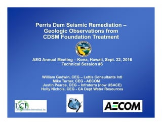 AEG Annual Meeting – Kona, Hawaii, Sept. 22, 2016
Technical Session #6
William Godwin, CEG – Lettis Consultants Intl
Mike Turner, CEG - AECOM
Justin Pearce, CEG – Infraterra (now USACE)
Holly Nichols, CEG - CA Dept Water Resources
Perris Dam Seismic Remediation –
Geologic Observations from
CDSM Foundation Treatment
 