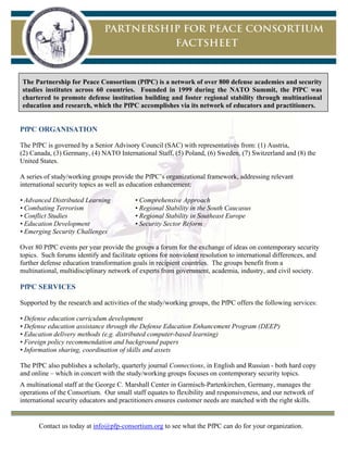 Contact us today at info@pfp-consortium.org to see what the PfPC can do for your organization.
	
The Partnership for Peace Consortium (PfPC) is a network of over 800 defense academies and security
studies institutes across 60 countries. Founded in 1999 during the NATO Summit, the PfPC was
chartered to promote defense institution building and foster regional stability through multinational
education and research, which the PfPC accomplishes via its network of educators and practitioners.
PfPC ORGANISATION
The PfPC is governed by a Senior Advisory Council (SAC) with representatives from: (1) Austria,
(2) Canada, (3) Germany, (4) NATO International Staff, (5) Poland, (6) Sweden, (7) Switzerland and (8) the
United States.
A series of study/working groups provide the PfPC’s organizational framework, addressing relevant
international security topics as well as education enhancement:
• Advanced Distributed Learning • Comprehensive Approach
• Combating Terrorism • Regional Stability in the South Caucasus
• Conflict Studies • Regional Stability in Southeast Europe
• Education Development • Security Sector Reform
• Emerging Security Challenges
Over 80 PfPC events per year provide the groups a forum for the exchange of ideas on contemporary security
topics. Such forums identify and facilitate options for nonviolent resolution to international differences, and
further defense education transformation goals in recipient countries. The groups benefit from a
multinational, multidisciplinary network of experts from government, academia, industry, and civil society.
PfPC SERVICES
Supported by the research and activities of the study/working groups, the PfPC offers the following services:
• Defense education curriculum development
• Defense education assistance through the Defense Education Enhancement Program (DEEP)
• Education delivery methods (e.g. distributed computer-based learning)
• Foreign policy recommendation and background papers
• Information sharing, coordination of skills and assets
The PfPC also publishes a scholarly, quarterly journal Connections, in English and Russian - both hard copy
and online – which in concert with the study/working groups focuses on contemporary security topics.
A multinational staff at the George C. Marshall Center in Garmisch-Partenkirchen, Germany, manages the
operations of the Consortium. Our small staff equates to flexibility and responsiveness, and our network of
international security educators and practitioners ensures customer needs are matched with the right skills.
 