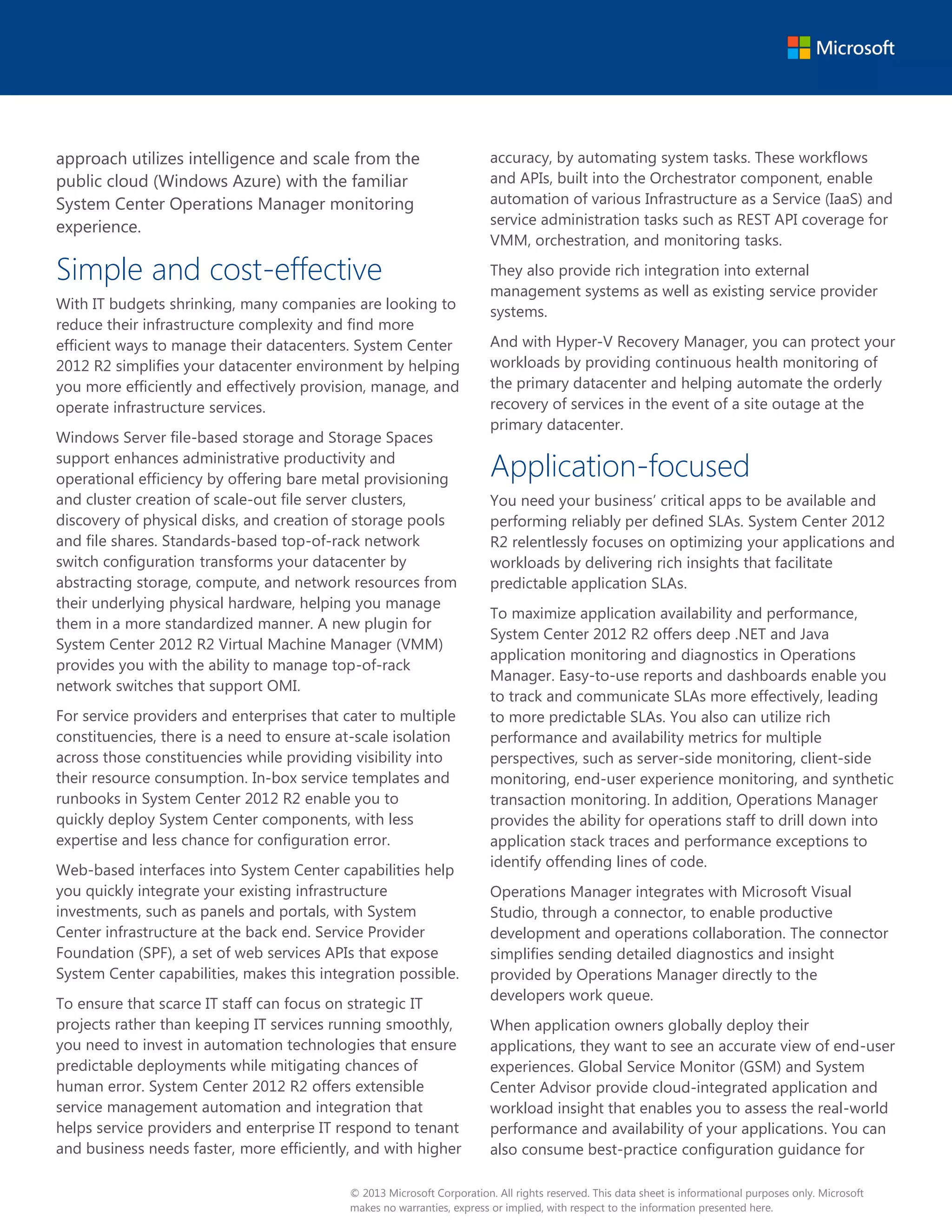 approach utilizes intelligence and scale from the 
public cloud (Windows Azure) with the familiar 
System Center Operations Manager monitoring 
experience. 
Simple and cost-effective 
With IT budgets shrinking, many companies are looking to 
reduce their infrastructure complexity and find more 
efficient ways to manage their datacenters. System Center 
2012 R2 simplifies your datacenter environment by helping 
you more efficiently and effectively provision, manage, and 
operate infrastructure services. 
Windows Server file-based storage and Storage Spaces 
support enhances administrative productivity and 
operational efficiency by offering bare metal provisioning 
and cluster creation of scale-out file server clusters, 
discovery of physical disks, and creation of storage pools 
and file shares. Standards-based top-of-rack network 
switch configuration transforms your datacenter by 
abstracting storage, compute, and network resources from 
their underlying physical hardware, helping you manage 
them in a more standardized manner. A new plugin for 
System Center 2012 R2 Virtual Machine Manager (VMM) 
provides you with the ability to manage top-of-rack 
network switches that support OMI. 
For service providers and enterprises that cater to multiple 
constituencies, there is a need to ensure at-scale isolation 
across those constituencies while providing visibility into 
their resource consumption. In-box service templates and 
runbooks in System Center 2012 R2 enable you to 
quickly deploy System Center components, with less 
expertise and less chance for configuration error. 
Web-based interfaces into System Center capabilities help 
you quickly integrate your existing infrastructure 
investments, such as panels and portals, with System 
Center infrastructure at the back end. Service Provider 
Foundation (SPF), a set of web services APIs that expose 
System Center capabilities, makes this integration possible. 
To ensure that scarce IT staff can focus on strategic IT 
projects rather than keeping IT services running smoothly, 
you need to invest in automation technologies that ensure 
predictable deployments while mitigating chances of 
human error. System Center 2012 R2 offers extensible 
service management automation and integration that 
helps service providers and enterprise IT respond to tenant 
and business needs faster, more efficiently, and with higher 
accuracy, by automating system tasks. These workflows 
and APIs, built into the Orchestrator component, enable 
automation of various Infrastructure as a Service (IaaS) and 
service administration tasks such as REST API coverage for 
VMM, orchestration, and monitoring tasks. 
They also provide rich integration into external 
management systems as well as existing service provider 
systems. 
And with Hyper-V Recovery Manager, you can protect your 
workloads by providing continuous health monitoring of 
the primary datacenter and helping automate the orderly 
recovery of services in the event of a site outage at the 
primary datacenter. 
Application-focused 
You need your business’ critical apps to be available and 
performing reliably per defined SLAs. System Center 2012 
R2 relentlessly focuses on optimizing your applications and 
workloads by delivering rich insights that facilitate 
predictable application SLAs. 
To maximize application availability and performance, 
System Center 2012 R2 offers deep .NET and Java 
application monitoring and diagnostics in Operations 
Manager. Easy-to-use reports and dashboards enable you 
to track and communicate SLAs more effectively, leading 
to more predictable SLAs. You also can utilize rich 
performance and availability metrics for multiple 
perspectives, such as server-side monitoring, client-side 
monitoring, end-user experience monitoring, and synthetic 
transaction monitoring. In addition, Operations Manager 
provides the ability for operations staff to drill down into 
application stack traces and performance exceptions to 
identify offending lines of code. 
Operations Manager integrates with Microsoft Visual 
Studio, through a connector, to enable productive 
development and operations collaboration. The connector 
simplifies sending detailed diagnostics and insight 
provided by Operations Manager directly to the 
developers work queue. 
When application owners globally deploy their 
applications, they want to see an accurate view of end-user 
experiences. Global Service Monitor (GSM) and System 
Center Advisor provide cloud-integrated application and 
workload insight that enables you to assess the real-world 
performance and availability of your applications. You can 
also consume best-practice configuration guidance for 
© 2013 Microsoft Corporation. All rights reserved. This data sheet is informational purposes only. Microsoft 
makes no warranties, express or implied, with respect to the information presented here. 
 