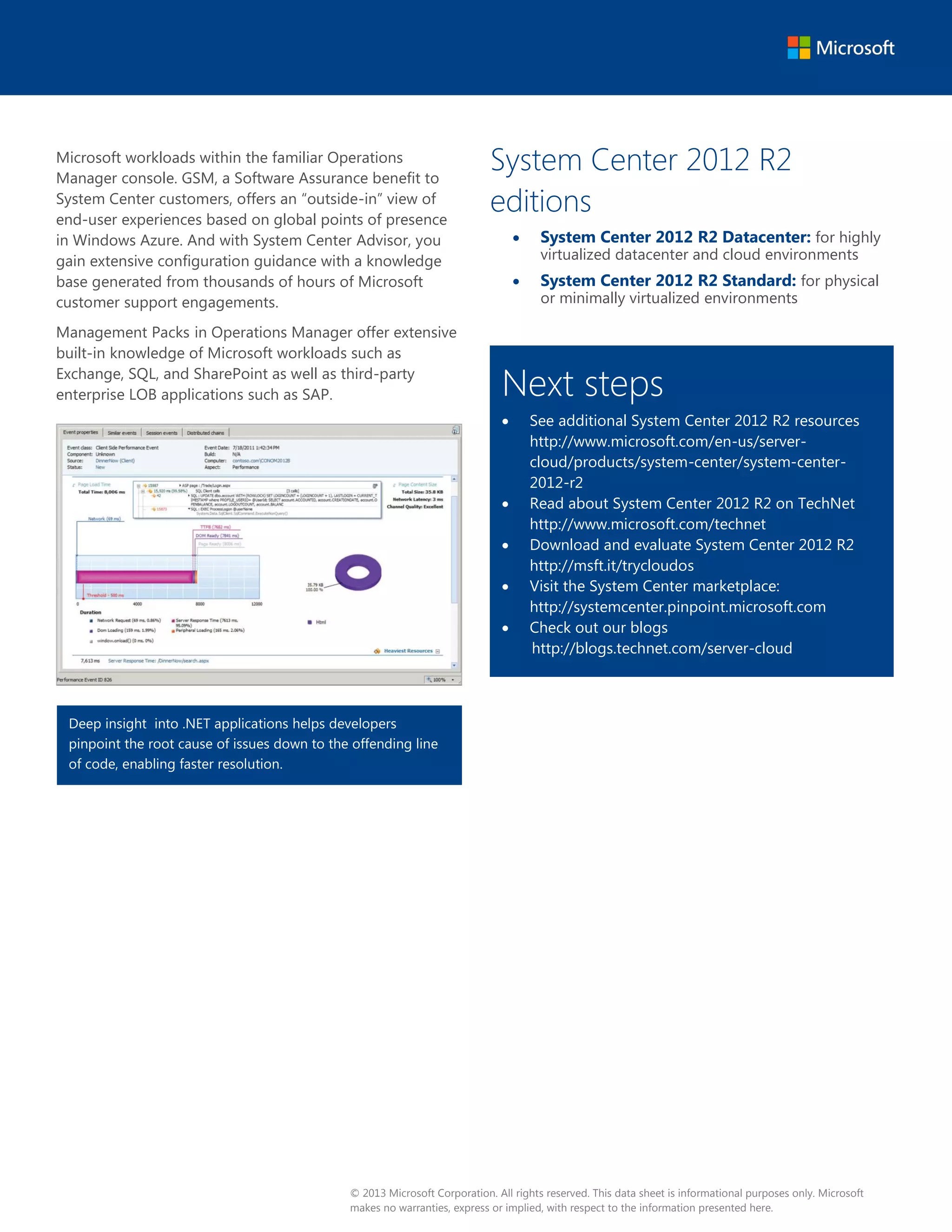 Microsoft workloads within the familiar Operations 
Manager console. GSM, a Software Assurance benefit to 
System Center customers, offers an “outside-in” view of 
end-user experiences based on global points of presence 
in Windows Azure. And with System Center Advisor, you 
gain extensive configuration guidance with a knowledge 
base generated from thousands of hours of Microsoft 
customer support engagements. 
Management Packs in Operations Manager offer extensive 
built-in knowledge of Microsoft workloads such as 
Exchange, SQL, and SharePoint as well as third-party 
enterprise LOB applications such as SAP. 
System Center 2012 R2 
editions 
x System Center 2012 R2 Datacenter: for highly 
virtualized datacenter and cloud environments 
x System Center 2012 R2 Standard: for physical 
or minimally virtualized environments 
Next steps 
x See additional System Center 2012 R2 resources 
http://www.microsoft.com/en-us/server-cloud/ 
products/system-center/system-center- 
2012-r2 
x Read about System Center 2012 R2 on TechNet 
http://www.microsoft.com/technet 
x Download and evaluate System Center 2012 R2 
http://msft.it/trycloudos 
x Visit the System Center marketplace: 
http://systemcenter.pinpoint.microsoft.com 
x Check out our blogs 
http://blogs.technet.com/server-cloud 
Deep insight into .NET applications helps developers 
pinpoint the root cause of issues down to the offending line 
of code, enabling faster resolution. 
© 2013 Microsoft Corporation. All rights reserved. This data sheet is informational purposes only. Microsoft 
makes no warranties, express or implied, with respect to the information presented here. 
