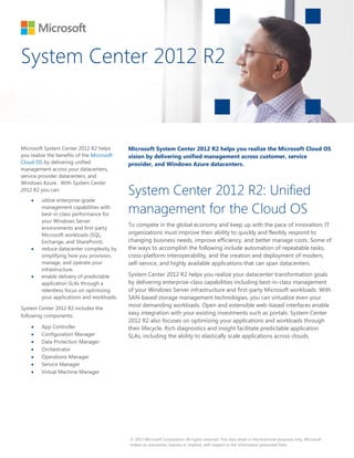 System Center 2012 R2 
© 2013 Microsoft Corporation. All rights reserved. This data sheet is informational purposes only. Microsoft 
makes no warranties, express or implied, with respect to the information presented here. 
Microsoft System Center 2012 R2 helps 
you realize the benefits of the Microsoft 
Cloud OS by delivering unified 
management across your datacenters, 
service provider datacenters, and 
Windows Azure. With System Center 
2012 R2 you can: 
x utilize enterprise-grade 
management capabilities with 
best-in-class performance for 
your Windows Server 
environments and first-party 
Microsoft workloads (SQL, 
Exchange, and SharePoint). 
x reduce datacenter complexity by 
simplifying how you provision, 
manage, and operate your 
infrastructure. 
x enable delivery of predictable 
application SLAs through a 
relentless focus on optimizing 
your applications and workloads. 
System Center 2012 R2 includes the 
following components: 
x App Controller 
x Configuration Manager 
x Data Protection Manager 
x Orchestrator 
x Operations Manager 
x Service Manager 
x Virtual Machine Manager 
Microsoft System Center 2012 R2 helps you realize the Microsoft Cloud OS 
vision by delivering unified management across customer, service 
provider, and Windows Azure datacenters. 
System Center 2012 R2: Unified 
management for the Cloud OS 
To compete in the global economy and keep up with the pace of innovation, IT 
organizations must improve their ability to quickly and flexibly respond to 
changing business needs, improve efficiency, and better manage costs. Some of 
the ways to accomplish the following include automation of repeatable tasks, 
cross-platform interoperability, and the creation and deployment of modern, 
self-service, and highly available applications that can span datacenters. 
System Center 2012 R2 helps you realize your datacenter transformation goals 
by delivering enterprise-class capabilities including best-in-class management 
of your Windows Server infrastructure and first-party Microsoft workloads. With 
SAN-based storage management technologies, you can virtualize even your 
most demanding workloads. Open and extensible web-based interfaces enable 
easy integration with your existing investments such as portals. System Center 
2012 R2 also focuses on optimizing your applications and workloads through 
their lifecycle. Rich diagnostics and insight facilitate predictable application 
SLAs, including the ability to elastically scale applications across clouds. 
 