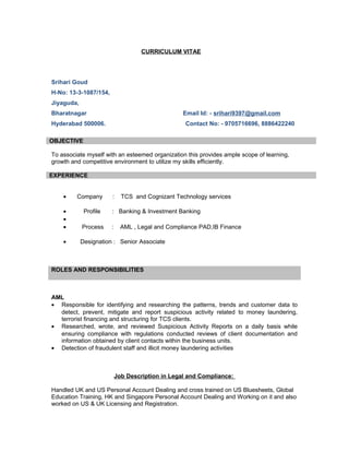 CURRICULUM VITAE
Srihari Goud
H-No: 13-3-1087/154,
Jiyaguda,
Bharatnagar Email Id: - srihari9397@gmail.com
Hyderabad 500006. Contact No: - 9705716696, 8886422240
OBJECTIVE
To associate myself with an esteemed organization this provides ample scope of learning,
growth and competitive environment to utilize my skills efficiently.
EXPERIENCE
• Company : TCS and Cognizant Technology services
• Profile : Banking & Investment Banking
•
• Process : AML , Legal and Compliance PAD,IB Finance
• Designation : Senior Associate
ROLES AND RESPONSIBILITIES
AML
• Responsible for identifying and researching the patterns, trends and customer data to
detect, prevent, mitigate and report suspicious activity related to money laundering,
terrorist financing and structuring for TCS clients.
• Researched, wrote, and reviewed Suspicious Activity Reports on a daily basis while
ensuring compliance with regulations conducted reviews of client documentation and
information obtained by client contacts within the business units.
• Detection of fraudulent staff and illicit money laundering activities
Job Description in Legal and Compliance:
Handled UK and US Personal Account Dealing and cross trained on US Bluesheets, Global
Education Training, HK and Singapore Personal Account Dealing and Working on it and also
worked on US & UK Licensing and Registration.
 