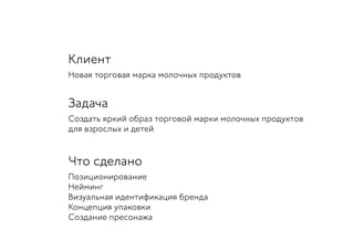 Клиент
Новая торговая марка молочных продуктов
Задача
Создать яркий образ торговой марки молочных продуктов
для взрослых и детей
Что сделано
Позиционирование
Нейминг
Визуальная идентификация бренда
Концепция упаковки
Создание пресонажа
 
