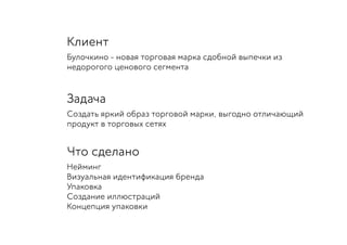 Клиент
Булочкино - новая торговая марка сдобной выпечки из
недорогого ценового сегмента
Задача
Создать яркий образ торговой марки, выгодно отличающий
продукт в торговых сетях
Что сделано
Нейминг
Визуальная идентификация бренда
Упаковка
Создание иллюстраций
Концепция упаковки
 