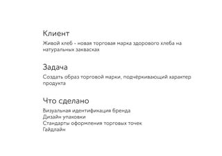 Клиент
Живой хлеб - новая торговая марка здорового хлеба на
натуральных заквасках
Задача
Создать образ торговой марки, подчёркивающий характер
продукта
Что сделано
Визуальная идентификация бренда
Дизайн упаковки
Стандарты оформления торговых точек
Гайдлайн
 