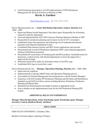 • Lead Purchasing representative on SAP implementation of WM (Warehouse
Management) for the R & D facility in Marietta in 2008
Kevin A. Gardner
KAG044@yahoo.com ♦ 678-493-9120
Solvay Pharmaceuticals, Inc. -- Senior Distribution Operations Analyst, Marietta, GA
2004 – 2008
• Supervised Return Goods Department. One direct report. Responsible for all training
required to lead this department
• Lead and implemented the SAP APO (Advance Planning Optimizer) Module in 2007
• Responsible for production planning and inventory levels for 50 % of products
• Established Export Documentation and related logs for all outbound and inbound
materials at the Marietta Distribution Center
• Coordinated State business licenses and DEA license applications and renewals
• Documented and revised all Distribution department SOP’s and conducted appropriate
training to Distribution personnel
• Documented all waste/returns of finished goods and DEA products. Scheduled trucks for
destruction, worked closely with internal departments to insure the paperwork is
approved and accurate
• Performed annual DEA audits for all product returns in the DEA cage
• Established DEA logs to record daily waste
Solvay Pharmaceuticals, Inc. -- Manager, Operations Planning, Marietta, GA -- 2000 -2004
• Supervised one employee.
• Implemented the Corporate S&OP (Sales and Operations Planning) process.
• Accountable for Demand Management forecasting process with the Product Managers.
• Experience with SAP modules PP (Production Planning) and SD (Sales and Distribution).
Attended several SAP level three courses including Business Warehouse, Production
Planning and Master Data.
• Maintained all finished goods and sample inventory at appropriate levels.
• Active member on the implementation team for the SAP Production Planning (PP)
module
ADDITIONAL RELEVANT EXPERIENCE
Manager Material Operations, Senior Purchasing Agent, Purchasing Agent, Manager
Inventory Control, Health & Beauty Aid Buyer
EDUCATION
OHIO STATE UNIVERSITY, Columbus, Ohio.
Bachelor of Science degree, majoring in Finance.
Page 2 of 3
 