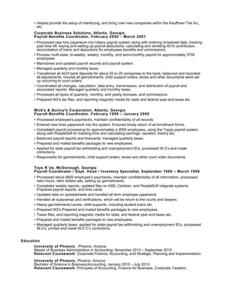 • Helped provide the setup of interfacing, and bring over new companies within the Kauffman Tire Inc.,
etc.
Corporate Business Solutions, Atlanta, Georgia
Payroll Benefits Coordinator, February 2000 – March 2001
• Processed new hire paperwork into Ultipro payroll system along with entering timesheet data, tracking
paid time off, keying and setting up payroll deductions, calculating and remitting 401k contribution,
reconciliation of loans and deductions for employees benefits and commissions.
• Process multi-state, bi-weekly, weekly, monthly, and semi-monthly payroll for approximately 3700
employees.
• Maintained and updated payroll records and payroll system.
• Managed quarterly and monthly taxes.
• Transferred all ACH bank deposits for about 20 to 25 companies to the bank; balanced and recorded
all adjustments, insured all garnishments; child support orders, levies and other documents were set
up occurring to court orders.
• Coordinated all changes, calculation, data entry, transmission, and distribution of payroll and
associated reports. Managed quarterly and monthly taxes.
• Processed all types of quarterly, monthly, and yearly bonuses, and commissions.
• Prepared W2's tax files, and reporting magnetic media for state and federal year-end taxes etc.
Mick's & Quincy's Corporation, Atlanta, Georgia
Payroll Benefits Coordinator, February 1999 – January 2000
• Processed employee's paychecks, maintain confidentiality of all records.
• Entered new hires paperwork into the system. Ensured timely return of all enrollment forms.
• Completed payroll processing for approximately a 2000 employees, using the Topps payroll system
along with PeopleSoft for tracking time and calculating earnings; vacation, history etc.
• Balanced payroll reports and timecards; managed quarterly taxes.
• Prepared and mailed benefits packages to new employees.
• Applied for state payroll tax withholding and unemployment ID’s, processed W-2’s and made
corrections.
• Responsible for garnishments, child support orders, levies and other court order documents.
Toys R Us, McDonough, Georgia
Payroll Coordinator / Dept. Head / Inventory Specialist, September 1986 – March 1999
• Processed about 4600 employee's paychecks, maintain confidentiality of all information; processed
retro hours, retro dollars ads, setting up garnishments.
• Completed weekly reports, updated files on ASD, Ceridian, and PeopleSoft integrate systems.
Prepared payroll reports, and time cards.
• Updated data on spreadsheets and handled all term employee paperwork.
• Handled all subpoenas and verifications, which will be return to the courts and lawyers.
• Heavy garnishments Levies, child supports, including student loans etc.
• Prepared W2's Prepared and mailed benefits packages to new employees.
• Taxes files, and reporting magnetic media for state, and federal year-end taxes etc.
• Prepared and mailed benefits packages to new employees.
• Managed quarterly taxes; applied for state payroll tax withholding and unemployment ID’s, processed
W-2’s, printed and made W-2 C’s corrections.
Education
University of Phoenix , Phoenix, Arizona
Master of Business Administration in Accounting, November 2013 – September 2015
Relevant Coursework: Corporate Finance, Accounting, and Strategic, Planning and Implementation
University of Phoenix, Phoenix, Arizona
Bachelor of Science in Business/Accounting, January 2010 – July 2013
Relevant Coursework: Principles of Accounting, Finance for Business, Corporate Taxation,
 