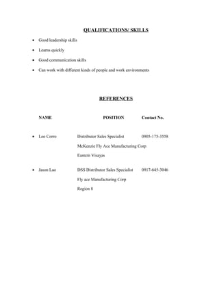 QUALIFICATIONS/ SKILLS
• Good leadership skills
• Learns quickly
• Good communication skills
• Can work with different kinds of people and work environments
REFERENCES
NAME POSITION Contact No.
• Leo Corro Distributor Sales Specialist 0905-175-3558
McKenzie Fly Ace Manufacturing Corp
Eastern Visayas
• Jason Lao DSS Distributor Sales Specialist 0917-645-3046
Fly ace Manufacturing Corp
Region 8
 