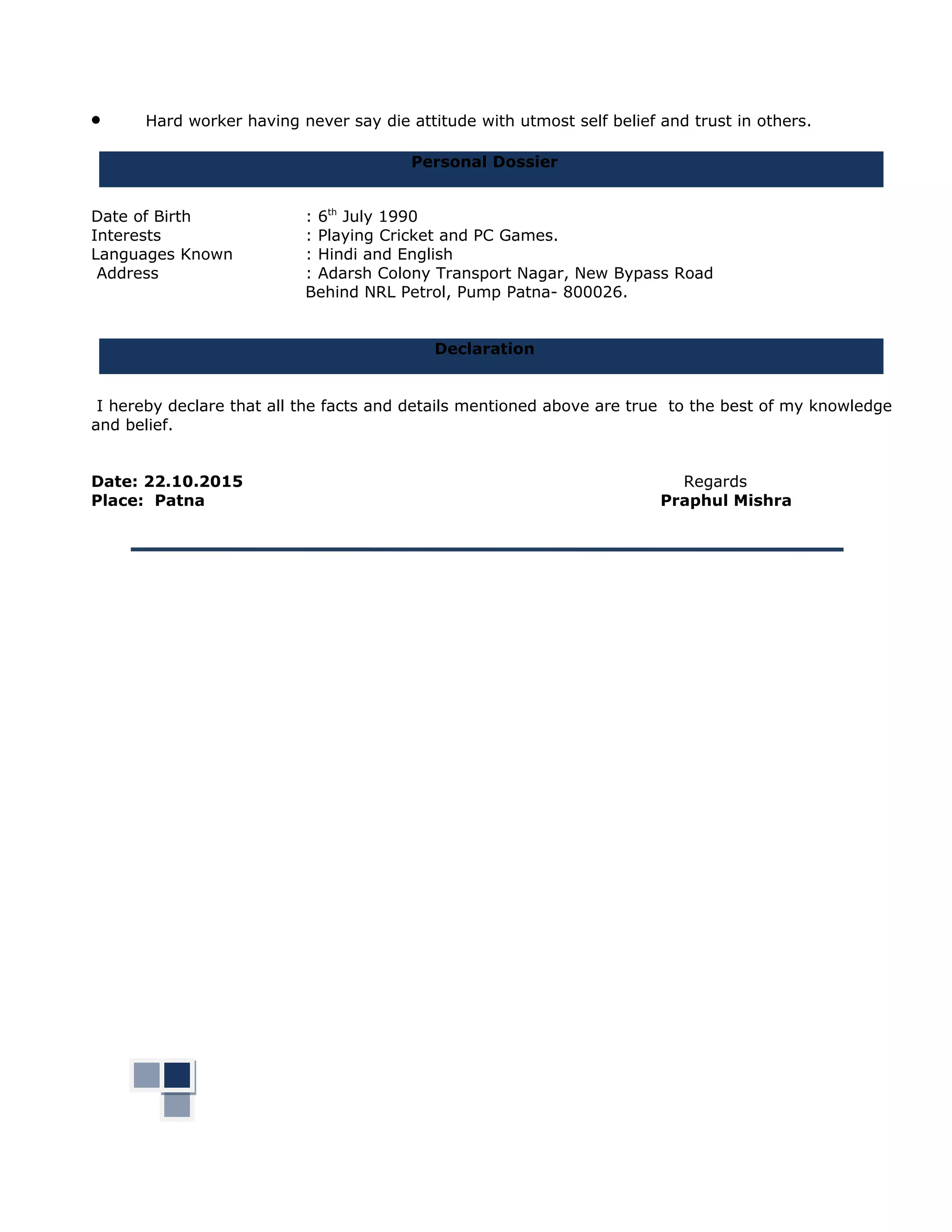 • Hard worker having never say die attitude with utmost self belief and trust in others.
Personal Dossier
Date of Birth : 6th
July 1990
Interests : Playing Cricket and PC Games.
Languages Known : Hindi and English
Address : Adarsh Colony Transport Nagar, New Bypass Road
Behind NRL Petrol, Pump Patna- 800026.
Declaration
I hereby declare that all the facts and details mentioned above are true to the best of my knowledge
and belief.
Date: 22.10.2015 Regards
Place: Patna Praphul Mishra
 