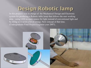 In this project I was in charge of the Mechanical Design and Electronic
system for producing a Robotic table lamp that follows the user working
area – using LED as main source for light instead of conventional light and
by doing so it saves a lot of energy. New concept at that time.
(Undergraduate Final Project Engineer year 2007).
 