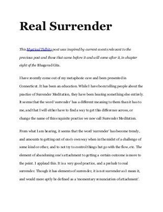 Real Surrender
This Mystical Tidbits post was inspired by current events relevant to the
previous post and those that came before it and will come after it, in chapter
eight of the Bhagavad Gita.
I have recently come out of my metaphoric cave and been presented in
Connecticut. It has been an education. While I have been telling people about the
practice of Surrender Meditation, they have been hearing something else entirely.
It seems that the word ‘surrender’ has a different meaning to them than it has to
me, and that I will either have to find a way to get this difference across, or
change the name of this exquisite practice we now call Surrender Meditation. 
From what I am hearing, it seems that the word ‘surrender’ has become trendy,
and amounts to getting out of one’s own way when in the midst of a challenge of
some kind or other, and to not try to control things but go with the flow, etc. The
element of abandoning one’s attachment to getting a certain outcome is more to
the point. I applaud this. It is a very good practice, and a prelude to real
surrender. Though it has elements of surrender, it is not surrender as I mean it,
and would more aptly be defined as a ‘momentary renunciation of attachment’. 
 