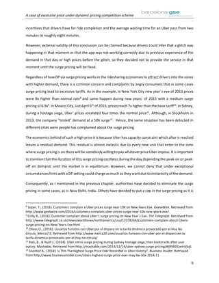 A case of excessive price under dynamic pricing competition scheme
9
incentives that drivers have for ride completion and the average waiting time for an Uber pass from two
minutes to roughly eight minutes.
However, external validity of this conclusion can be claimed because drivers could infer that a glitch was
happening in that moment or that the app was not working correctly due to previous experience of the
demand in that day or high prices before the glitch, so they decided not to provide the service in that
moment until the surge pricing will be fixed.
Regardless of how DP via surge pricing works in the ridesharing economies to attract drivers into the zones
with higher demand, there is a common concern and complaints by angry consumers that in some cases
surge pricing lead to excessive tariffs. As in the example, in New York City new year´s eve of 2013 prices
were 8x higher than normal rate8
and same happen during new years´ of 2015 with a medium surge
pricing of 6.9x9
. In Mexico City, last April 6th
of 2016, prices reach 7x higher than the base tariff10
. In Sidney,
during a hostage siege, Uber´ prices escalated four times the normal price11
. Although, in Stockholm in
2013, the company "tested" demand at a 50X surge12
. Hence, the same situation has been detected in
different cities were people has complained about the surge pricing.
The economics behind of such a high price it is because Uber has capacity constraint which after is reached
leaves a residual demand. This residual is almost inelastic due to every new unit that enter to the zone
where surge pricing is on there will be somebody willing to pay whatever price Uber impose. It is important
to mention that the duration of this surge pricing oscillates during the day depending the peak-on or peak-
off on demand, until the market is in equilibrium. However, we cannot deny that under exceptional
circumstances firms with a DP setting could charge as much as they want due to inelasticity of the demand.
Consequently, as I mentioned in the previous chapter, authorities have decided to eliminate the surge
pricing in some cases, as in New Delhi, India. Others have decided to put a cap in the surge pricing as it is
8
Soper, T., (2016). Customers complain a Uber prices surge near 10X on New Years Eve. GeewWire. Retrieved from
http://www.geekwire.com/2016/customers-complain-uber-prices-surge-near-10x-new-years-eve/
9
Crilly R., (2016). Customer complain about Uber´s surge pricing on New Year´s Eve. The Telegraph. Retrieved from
http://www.telegraph.co.uk/news/worldnews/northamerica/usa/12078264/Customers-complain-about-Ubers-
surge-pricing-on-New-Years-Eve.html
10
Olivas O., (2016). Usuarios furiosos con Uber por el disparo en la tarifa dinámica provocado por el Hoy No
Circula. Merca2.0. Retrieved from http://www.merca20.com/usuarios-furiosos-con-uber-por-el-disparo-en-la-
tarifa-dinamica-provocado-por-el-hoy-no-circula/
11
Ries, B., & Ryall J., (2014). Uber intros surge pricing during Sydney hostage siege, then backtracks after user
outcry. Mashable. Retrieved from http://mashable.com/2014/12/14/uber-sydney-surge-pricing/#4RWDGwtrbSqS
12
Shontell A., (2014). Is This The Highest Surge Price Ever Recorded In Uber History?. Business Insider. Retrieved
from http://www.businessinsider.com/ubers-highest-surge-price-ever-may-be-50x-2014-11
 