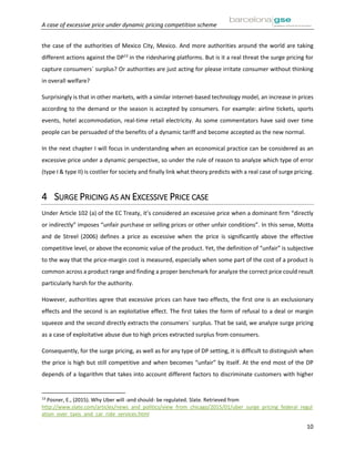 A case of excessive price under dynamic pricing competition scheme
10
the case of the authorities of Mexico City, Mexico. And more authorities around the world are taking
different actions against the DP13
in the ridesharing platforms. But is it a real threat the surge pricing for
capture consumers´ surplus? Or authorities are just acting for please irritate consumer without thinking
in overall welfare?
Surprisingly is that in other markets, with a similar internet-based technology model, an increase in prices
according to the demand or the season is accepted by consumers. For example: airline tickets, sports
events, hotel accommodation, real-time retail electricity. As some commentators have said over time
people can be persuaded of the benefits of a dynamic tariff and become accepted as the new normal.
In the next chapter I will focus in understanding when an economical practice can be considered as an
excessive price under a dynamic perspective, so under the rule of reason to analyze which type of error
(type I & type II) is costlier for society and finally link what theory predicts with a real case of surge pricing.
4 SURGE PRICING AS AN EXCESSIVE PRICE CASE
Under Article 102 (a) of the EC Treaty, it’s considered an excessive price when a dominant firm “directly
or indirectly” imposes “unfair purchase or selling prices or other unfair conditions”. In this sense, Motta
and de Streel (2006) defines a price as excessive when the price is significantly above the effective
competitive level, or above the economic value of the product. Yet, the definition of “unfair” is subjective
to the way that the price-margin cost is measured, especially when some part of the cost of a product is
common across a product range and finding a proper benchmark for analyze the correct price could result
particularly harsh for the authority.
However, authorities agree that excessive prices can have two effects, the first one is an exclusionary
effects and the second is an exploitative effect. The first takes the form of refusal to a deal or margin
squeeze and the second directly extracts the consumers´ surplus. That be said, we analyze surge pricing
as a case of exploitative abuse due to high prices extracted surplus from consumers.
Consequently, for the surge pricing, as well as for any type of DP setting, it is difficult to distinguish when
the price is high but still competitive and when becomes “unfair” by itself. At the end most of the DP
depends of a logarithm that takes into account different factors to discriminate customers with higher
13
Posner, E., (2015). Why Uber will -and should- be regulated. Slate. Retrieved from
http://www.slate.com/articles/news_and_politics/view_from_chicago/2015/01/uber_surge_pricing_federal_regul
ation_over_taxis_and_car_ride_services.html
 