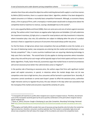 A case of excessive price under dynamic pricing competition scheme
11
valuation than those who valued the object less while matching demand with supply in a real time manner.
As Mehra (2015) mentions, there is a suspicion about Ubers´ algorithm, whether it has been designed to
exploit consumers or it follows a neutrality basis competition framework. Although, as economic theory
shows, a firm or group of firms, with a monopoly or market power would seek to charge prices above the
competitive level to maximize its revenue, causing a deadweight loss to the society14
.
As it is also argued by Motta and Streel (2006), there are some pros and cons of actions against excessive
pricing. The authors enlist 3 main factors as negative when high prices are forbidden: (i) it will undermine
the investment incentives; (ii) high price is a reward for novel products and risky investment in industries
where innovation play a key role; (iii) authorities are subject to lobbying when the price of a product
(service) is fixed or capped due to pressure of consumers that would always prefer low prices.
For the first factor, (i) high prices attract more competitors that see profitable to enter the market, so is
the case of ridesharing market, new companies are entering into the market and contributing to a more
fiercely competition15
. Also, in some countries traditional taxis are acquiring ridesharing technology to
help users find a taxi faster. The second factor (ii) also applies to sharing economies where innovation
plays a key role and the price-cost margin will be typically large to fund initial capital and future invest in
better algorithms. Finally, factor three (iii), economists argue that market forces in normal circumstances
will correct excessive prices better than administrative action or litigation16
.
In the positive side of banning an excessive price, the authors argue that firms with significant market
power will exploit consumers, in special, in industries where the market design does not let new
competitors enter due to high barriers; thus consumers will be harmed in a persistent form. Secondly, if
consumers cannot coordinate or cannot exert buyer’s power to offset the excessive prices, authorities
might intervene and try to regulate the prices; this was relevant in the days when taxi associations had
the monopoly of the market and consumers required the certainty of a price.
14
A monopolist will maximize its profits when marginal cost is equal to marginal revenue. Therefore, the demand
curve of the monopolist would be given by the price-quantity combination at the point where marginal revenue
equals marginal cost.
15
Stone, B., (2015). Exclusive: Google is Developing its own Uber Competitor. Bloomberg Technology. Retrieved
from http://www.bloomberg.com/news/articles/2015-02-02/exclusive-google-and-uber-are-going-to-war-over-
taxis
16
O’Donoghue and Padilla (2013) consider that cases of excessive pricing should be only limit when the market has
high entry barriers, therefore, consumers could be exploited. But if the market is contestable, high prices will
attract new competitors that will reduce the margins of the incumbents and restore the competitive levels.
 
