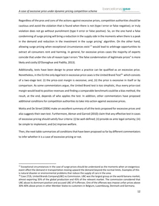 A case of excessive price under dynamic pricing competition scheme
12
Regardless of the pros and cons of the actions against excessive prices, competition authorities should be
cautious and avoid the violation that is found when there is not (type I error or false negative); or truly
violation does not go without punishment (type II error or false positive). So, on the one hand a false
condemning of surge pricing will bring a reduction in the supply side in the moments when there is a peak
in the demand and reduction in the investment in the surge pricing´ algorithm. On the other hand,
allowing surge pricing when exceptional circumstances exist 17
would lead to arbitrage opportunities to
extract all consumers rent and harming. In general, for excessive prices cases the majority of experts
coincide that under the rule of reason type I errors “the false condemnation of legitimate prices” is more
likely and costly (O’Donoghue and Padilla, 2013).
Additionally, tests have been design to prove when a practice can be qualified as an excessive price.
Nonetheless, in the EU the only legal test in excessive price cases is the United Brand Test18
which consists
of a two-stage test: (i) the price-cost margin is excessive; and, (ii) the price is excessive in itself or by
comparison. As some commentators argue, the United Brand test is too simplistic, thus every price-cost
margin would lead to positive revenues and finding a comparable benchmark could be a bias method, the
result, at the end, depends of who applies the test. In addition, other commentators have proposed
additional conditions for competition authorities to take into action against excessive prices.
Motta and De Streel (2006) make an excellent summary of all the tests proposed for excessive prices and
also suggests their own test. Furthermore, Akman and Garrod (2010) claim that any effective test in cases
of excessive pricing should satisfy four criteria: (i) be well-defined; (ii) provide ex ante legal certainty; (iii)
be simple to implement; and (iv) improve welfare.
Then, the next table summarizes all conditions that have been proposed so far by different commentators
to infer whether it is a case of excessive pricing or not.
17
Exceptional circumstances in the case of surge prices should be understand as the moments when an exogenous
event affect the demand in transportation moving upward the demand beyond the normal limits. Examples of this
is natural disaster or environmental problems that reduce the supply of cars in the area.
18
Case 27/6, United Brands Company(UBC) vs Commission. UBC was the largest group on the world banana market,
almost exporting 35% of the global production and 45% of the relevant market. The commission considered that
UBC abuse its dominant position and accused UBC of 4 offenses. One of the offenses was impose unfair prices above
30%-40% above prices in other Member States to customers in Belgium, Luxembourg, Denmark and Germany.
 