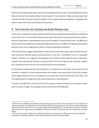 A case of excessive price under dynamic pricing competition scheme
15
likely to commit false condemnation (type I error) of a legitimate price and it is more probably that market
forces will correct the problem without the intervention of the authority. Finally, also we analyze that
remedies should correct the structural problems of the market instead of implement a regulated price,
which in most of the times would not be correctly assess.
5 THE EFFECTIVE TEST CRITERIA FOR SURGE PRICING CASE.
In this section, I analyze the surge pricing case under the test or procedure proposed by Akman and Garrod,
due to other tests it´s only consider excessive price cases when they are persistent and do not consider a
dynamic setting where supracompetitive prices can be charged in a short period of time. The A&G test is
based on the Dual Entitlement principle developed by Kahneman et al (1986)20
that explains when people
perceive a price, rent or wage level as unfair to relative comparable transactions.
The Dual Entitlement suggests that people use reference points when forming an opinion of price fairness.
Such transaction reference points can be past prices of the firm, a competitor´s price or comparable
markets. Therefore, if an exogenous shock appears in the market and the reference point is past prices,
customers will consider that the price is unfair by itself if only the firm gains at the customers´ expense
but it will not be unfair if the firm and customers gain from the transaction.
The key point to understand the dual entitlement is to know when the firm gains at the expense of the
consumer. In doing so, the dual entitlement does not consider as an unfair price if (i) the price increases
due to higher production cost or (ii) production cost is lower but the price remains the same. Hence, the
firm would be able to charge prices that recoup investment in cost efficiencies.
Therefore, the A&G test21
only starts if the firm do possess a dominant position in the relevant market
and it consists in 3 stages. The next figure shows the structure of the A&G test.
20
Kahneman et al (1986) use household surveys of public opinions to infer rules of price fairness. The research has
two main objectives: (i) to identify common standards of fairness that apply to price; and (ii) to consider the possible
implications of the rules of fairness. The authors argue that people perceive as an exploitative behaviour of market
power many firms´ actions that are profitable in the short run which in many occasions can contrast with economic
theory.
21
As it was mentioned in chapter IV, the A&G test fulfill the four criteria for an effective test: (i) be well-defined;
(ii) provide ex ante legal certainty; (iii) be simple to implement; and (iv) improve welfare.
 