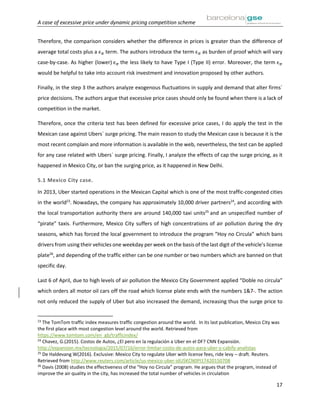 A case of excessive price under dynamic pricing competition scheme
17
Therefore, the comparison considers whether the difference in prices is greater than the difference of
average total costs plus a ϵ 𝜋 term. The authors introduce the term ϵ 𝜋 as burden of proof which will vary
case-by-case. As higher (lower) ϵ 𝜋 the less likely to have Type I (Type II) error. Moreover, the term ϵ 𝜋
would be helpful to take into account risk investment and innovation proposed by other authors.
Finally, in the step 3 the authors analyze exogenous fluctuations in supply and demand that alter firms´
price decisions. The authors argue that excessive price cases should only be found when there is a lack of
competition in the market.
Therefore, once the criteria test has been defined for excessive price cases, I do apply the test in the
Mexican case against Ubers´ surge pricing. The main reason to study the Mexican case is because it is the
most recent complain and more information is available in the web, nevertheless, the test can be applied
for any case related with Ubers´ surge pricing. Finally, I analyze the effects of cap the surge pricing, as it
happened in Mexico City, or ban the surging price, as it happened in New Delhi.
5.1 Mexico City case.
In 2013, Uber started operations in the Mexican Capital which is one of the most traffic-congested cities
in the world23
. Nowadays, the company has approximately 10,000 driver partners24
, and according with
the local transportation authority there are around 140,000 taxi units25
and an unspecified number of
“pirate” taxis. Furthermore, Mexico City suffers of high concentrations of air pollution during the dry
seasons, which has forced the local government to introduce the program “Hoy no Circula” which bans
drivers from using their vehicles one weekday per week on the basis of the last digit of the vehicle’s license
plate26
, and depending of the traffic either can be one number or two numbers which are banned on that
specific day.
Last 6 of April, due to high levels of air pollution the Mexico City Government applied “Doble no circula”
which orders all motor oil cars off the road which license plate ends with the numbers 1&7 . The action
not only reduced the supply of Uber but also increased the demand, increasing thus the surge price to
23
The TomTom traffic index measures traffic congestion around the world. In its last publication, Mexico City was
the first place with most congestion level around the world. Retrieved from
https://www.tomtom.com/en_gb/trafficindex/
24
Chavez, G.(2015). Costos de Autos, ¿El pero en la regulación a Uber en el DF? CNN Expansión.
http://expansion.mx/tecnologia/2015/07/16/error-limitar-costo-de-autos-para-uber-y-cabify-analistas
25
De Haldevang W(2016). Exclusive: Mexico City to regulate Uber with license fees, ride levy – draft. Reuters.
Retrieved from http://www.reuters.com/article/us-mexico-uber-idUSKCN0PI17420150708
26
Davis (2008) studies the effectiveness of the “Hoy no Circula” program. He argues that the program, instead of
improve the air quality in the city, has increased the total number of vehicles in circulation
 