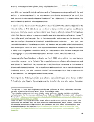 A case of excessive price under dynamic pricing competition scheme
18
even 6.9X from base tariff which brought thousands of furious costumers to complain with the local
authority of supracompetitive prices and arbitrage opportunity by Uber. Consequently, one month after
local authority accused Uber of charging excessive prices27
and capped the price to 4.9X on normal days
and to 2.9X on days with high indexes of air pollution.
In order to exercise the A&G test in this case, first we should check if Uber has a dominant position in the
relevant market. At first sight, there are two types of transport which are perfect substitutes to
consumers: ridesharing services and conventional taxis. However, a formal analysis of this hypothesis
might check diversion ratios of how consumers switch away among competitors when prices increase28
.
Hence, Uber would have low market share in the relevant market under this perspective. Moreover, the
switching cost from ride-sharing services to taxis is negligible close to zero or just the time that
consumer has to wait for find a better option but not the other way around because consumers always
need a smartphone for use the service. So in equilibrium if one firm decides to raise the price, consumers
in theory could change to the competitor. In sum, the case of excessive price would be discharged since
in the begging if we consider that Uber do not have dominant position in the relevant market.
However, another hypothesis based on Shapiro and Farrell (1988) points out that even under dynamic
competition consumers can be “locked-in” due to specific investment, efficiency advantages or network
externalities. So if we consider that consumers are locked-in within the ride-sharing services because of
efficiency advantages on ordering a ride by an app; then we could consider that in the relevant market of
ride-sharing services, Uber holds a dominant position29
because it was the first to enter in the market and
at least in Mexico it has the largest number of driver-partners.
Following with the first step, I consider as a reference transaction the past prices charged by Uber.
Preferably, the price should be the average price at the time where the surge price reached the peak on
27
In the article 53.I, of the Mexican Federal Competition Law, is forbidden fix, elevate, coordinate or manipulate
the selling or buying price different of what is offer or demand by the market.
28
Recent studies have showed that in some cities the price of taxi licenses decrease since Uber enter into the
market, indicating that Uber is a strong substitute of taxis. The Economist (2015). Taxis vs Uber. A tale of two cities.
Retrieved from http://www.economist.com/news/united-states/21661016-does-uber-substitute-cabs-or-attract-
new-riders-it-depends-where-you-live-tale
29
Until now there is any study that shows the market shares in the ride-sharing services in Mexico City but some
reports show that Uber is the major firm in the market with some competitors in the city as Cabify, Fácil Taxi and
Yaxi. Moreover, Buggy Rides is a new competitor who entered this year in the market and more apps are being
developed for local taxis. Retrieved from: http://www.forbes.com.mx/asi-se-reparten-el-mundo-uber-y-sus-
competidores/ http://www.xataka.com.mx/emprendedores/llego-la-competencia-mexicana-de-uber-y-cabify-
buggy-rides
 