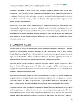 A case of excessive price under dynamic pricing competition scheme
20
Nonetheless, the effects of cap or ban the surge pricing are going to be different in the market. In the
former case, a price cap would still give some room for possible entry in the market thus there might be
a mark-up to the entrants. In the latter case, a surge price ban would lead to the expected rate of return
be insufficient to cover the company´ initial cost of capital and it might force ridesharing companies to
exit the market or deter new entry.
Perhaps, more to the point, without any intervention by the authority onwards we might observe less of
these cases due to past consumer experience and Ubers´ profit will stimulate entry by other firms, as it
has been happening in the last years, or it will stimulate the scale of Ubers´ capacity. Moreover, not only
the price regulation will not resolve the underline problem that affect the taxi industry with the irruption
of the ridesharing services but also consumers will be harm with the reduction of available rides and the
increase on waiting times.
6 CONCLUDING REMARKS
Along this paper we analyze the importance of dynamic price for match demand and supply in a real time,
especially in the ridesharing economies. Moreover, as there is an increase trend in selling products
through digital technology different industries will tend to move towards a dynamic price setting which
might increase the likelihood of third price discrimination cases. Therefore, regulators will have to face
several challenges, including cases of excessive prices under a dynamic environment.
In example, we find that a distinct feature of dynamic price in the rideshare services is surge pricing which
allows to allocate efficiently consumers with higher value among the available units. However, under
exceptional circumstances demand can rise so much that the incumbent will face an inelastic demand,
allowing to charge supracompetitive prices.
As a result, some authorities already has enforced actions against the surge pricing without doing a proper
competition analysis. Almost all the authors claim that excessive price should be only deemed when some
accumulative criteria are fulfilled, tough. Therefore, I suggest that the effective test criteria for this cases,
under a dynamic setting, should be the Akman and Garrod test due to the clarity and legal certainty.
It must be noted that in the coming years more cases of abuse of dominance will be done by firms which
set dynamic prices and try to be under the radar when arbitrage opportunities are presented. Therefore,
in a world where dynamic trumps static, competition authorities should be prepared with proper tools,
as well as ongoing with regulation that ensure competition in new markets that technology is opening.
 