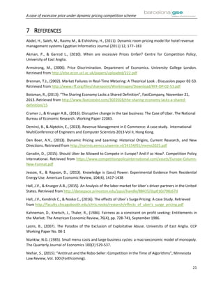 A case of excessive price under dynamic pricing competition scheme
21
7 REFERENCES
Abdel, H., Saleh, M., Rasmy M., & Elshishiny, H., (2011). Dynamic room pricing model for hotel revenue
management systems Egyptian Informatics Journal (2011) 12, 177–183
Akman, P., & Garrod L., (2010). When are excessive Prices Unfair? Centre for Competition Policy,
University of East Anglia.
Armstrong, M., (2006). Price Discrimination. Department of Economics. University College London.
Retrieved from http://else.econ.ucl.ac.uk/papers/uploaded/222.pdf
Brennan, T.J., (2002). Market Failures in Real-Time Metering: A Theorical Look . Discussion paper 02-53.
Retrieved from http://www.rff.org/files/sharepoint/WorkImages/Download/RFF-DP-02-53.pdf
Botsman, R., (2013): “The Sharing Economy Lacks a Shared Definition”, FastCompany, November 21,
2013. Retrieved from http://www.fastcoexist.com/3022028/the-sharing-economy-lacks-a-shared-
definition/15
Cramer J., & Krueger A.B., (2016). Disruptive change in the taxi business: The Case of Uber. The National
Bureau of Economic Research. Working Paper 22083.
Demirci, B., & Alptekin, E., (2013). Revenue Management in E-Commerce: A case study. International
MultiConference of Engineers and Computer Scientists 2013 Vol II, Hong Kong.
Den Boer, A.V., (2013). Dynamic Pricing and Learning: Historical Origins, Current Research, and New
Directions. Retrieved from http://eprints.eemcs.utwente.nl/24154/01/memo2025.pdf
Geradin, D., (2015). Should Uber be Allowed to Compete in Europe? And if so How?. Competition Policy
International. Retrieved from https://www.competitionpolicyinternational.com/assets/Europe-Column-
New-Format.pdf
Jessoe, K., & Rapson, D., (2013). Knowledge is (Less) Power: Experimental Evidence from Residential
Energy Use. American Economic Review, 104(4), 1417-1438
Hall, J.V., & Krueger A.B., (2015). An Analysis of the labor market for Uber´s driver-partners in the United
States. Retrieved from http://dataspace.princeton.edu/jspui/handle/88435/dsp010z708z67d
Hall, J.V., Kendrick C., & Nosko C., (2016). The effects of Uber´s Surge Pricing: A case Study. Retrieved
from http://faculty.chicagobooth.edu/chris.nosko/research/effects_of_uber's_surge_pricing.pdf
Kahneman, D., Knetsch, J., Thaler, R., (1986). Fairness as a constraint on profit seeking: Entitlements in
the Market. The American Economic Review, 76(4), pp. 728-741, September 1986.
Lyons, B., (2007). The Paradox of the Exclusion of Exploitative Abuse. University of East Anglia. CCP
Working Paper No. 08-1
Mankiw, N.G. (1985). Small menu costs and large business cycles: a macroeconomic model of monopoly.
The Quarterly Journal of Economics 100(2) 529-537.
Mehar, S., (2015): “Antitrust and the Robo-Seller: Competition in the Time of Algorithms”, Minnesota
Law Review, Vol. 100 (Forthcoming).
 