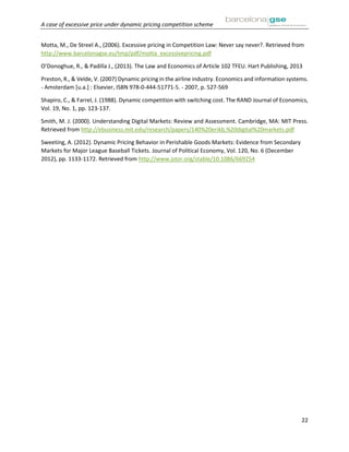 A case of excessive price under dynamic pricing competition scheme
22
Motta, M., De Streel A., (2006). Excessive pricing in Competition Law: Never say never?. Retrieved from
http://www.barcelonagse.eu/tmp/pdf/motta_excessivepricing.pdf
O’Donoghue, R., & Padilla J., (2013). The Law and Economics of Article 102 TFEU. Hart Publishing, 2013
Preston, R., & Velde, V. (2007) Dynamic pricing in the airline industry. Economics and information systems.
- Amsterdam [u.a.] : Elsevier, ISBN 978-0-444-51771-5. - 2007, p. 527-569
Shapiro, C., & Farrel, J. (1988). Dynamic competition with switching cost. The RAND Journal of Economics,
Vol. 19, No. 1, pp. 123-137.
Smith, M. J. (2000). Understanding Digital Markets: Review and Assessment. Cambridge, MA: MIT Press.
Retrieved from http://ebusiness.mit.edu/research/papers/140%20erikb,%20digital%20markets.pdf
Sweeting, A. (2012). Dynamic Pricing Behavior in Perishable Goods Markets: Evidence from Secondary
Markets for Major League Baseball Tickets. Journal of Political Economy, Vol. 120, No. 6 (December
2012), pp. 1133-1172. Retrieved from http://www.jstor.org/stable/10.1086/669254
 