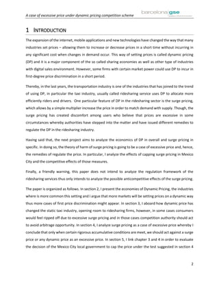 A case of excessive price under dynamic pricing competition scheme
2
1 INTRODUCTION
The expansion of the internet, mobile applications and new technologies have changed the way that many
industries set prices – allowing them to increase or decrease prices in a short time without incurring in
any significant cost when changes in demand occur. This way of setting prices is called dynamic pricing
(DP) and it is a major component of the so called sharing economies as well as other type of industries
with digital sales environment. However, some firms with certain market power could use DP to incur in
first-degree price discrimination in a short period.
Thereby, in the last years, the transportation industry is one of the industries that has joined to the trend
of using DP, in particular the taxi industry, usually called ridesharing service uses DP to allocate more
efficiently riders and drivers. One particular feature of DP in the ridesharing sector is the surge pricing,
which allows by a simple multiplier increase the price in order to match demand with supply. Though, the
surge pricing has created discomfort among users who believe that prices are excessive in some
circumstances whereby authorities have stepped into the matter and have issued different remedies to
regulate the DP in the ridesharing industry.
Having said that, the next project aims to analyze the economics of DP in overall and surge pricing in
specific. In doing so, the theory of harm of surge pricing is going to be a case of excessive price and, hence,
the remedies of regulate the price. In particular, I analyze the effects of capping surge pricing in Mexico
City and the competitive effects of those measures.
Finally, a friendly warning, this paper does not intend to analyze the regulation framework of the
ridesharing services thus only intends to analyze the possible anticompetitive effects of the surge pricing.
The paper is organized as follows. In section 2, I present the economies of Dynamic Pricing, the industries
where is more common this setting and I argue that more markets will be setting prices on a dynamic way
thus more cases of first price discrimination might appear. In section 3, I aboard how dynamic price has
changed the static taxi industry, opening room to ridesharing firms, however, in some cases consumers
would feel ripped off due to excessive surge pricing and in those cases competition authority should act
to avoid arbitrage opportunity. In section 4, I analyze surge pricing as a case of excessive price whereby I
conclude that only when certain rigorous accumulative conditions are meet, we should act against a surge
price or any dynamic price as an excessive price. In section 5, I link chapter 3 and 4 in order to evaluate
the decision of the Mexico City local government to cap the price under the test suggested in section 4
 
