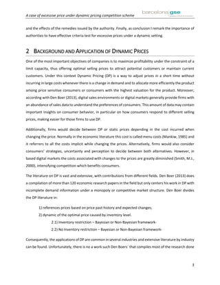 A case of excessive price under dynamic pricing competition scheme
3
and the effects of the remedies issued by the authority. Finally, as conclusion I remark the importance of
authorities to have effective criteria test for excessive prices under a dynamic setting.
2 BACKGROUND AND APPLICATION OF DYNAMIC PRICES
One of the most important objectives of companies is to maximize profitability under the constraint of a
limit capacity, thus offering optimal selling prices to attract potential customers or maintain current
customers. Under this context Dynamic Pricing (DP) is a way to adjust prices in a short time without
incurring in large costs whenever there is a change in demand and to allocate more efficiently the product
among price sensitive consumers or consumers with the highest valuation for the product. Moreover,
according with Den Boer (2013), digital sales environments or digital markets generally provide firms with
an abundance of sales data to understand the preferences of consumers. This amount of data may contain
important insights on consumer behavior, in particular on how consumers respond to different selling
prices, making easier for those firms to use DP.
Additionally, firms would decide between DP or static prices depending in the cost incurred when
changing the price. Normally in the economic literature this cost is called menu costs (Mankiw, 1985) and
it referrers to all the costs implicit while changing the prices. Alternatively, firms would also consider
consumers’ strategies, uncertainty and perception to decide between both alternatives. However, in
based digital markets the costs associated with changes to the prices are greatly diminished (Smith, M.J.,
2000), intensifying competition which benefits consumers.
The literature on DP is vast and extensive, with contributions from different fields. Den Boer (2013) does
a compilation of more than 120 economic research papers in the field but only centers his work in DP with
incomplete demand information under a monopoly or competitive market structure. Den Boer divides
the DP literature in:
1) references prices based on price past history and expected changes;
2) dynamic of the optimal price caused by inventory level.
2.1) Inventory restriction – Bayesian or Non-Bayesian framework-
2.2) No Inventory restriction – Bayesian or Non-Bayesian framework-
Consequently, the applications of DP are common in several industries and extensive literature by industry
can be found. Unfortunately, there is no a work such Den Boers´ that compiles most of the research done
 