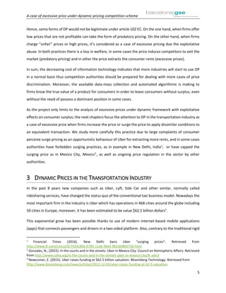 A case of excessive price under dynamic pricing competition scheme
5
Hence, some forms of DP would not be legitimate under article 102 EC. On the one hand, when firms offer
low prices that are not profitable can take the form of predatory pricing. On the other hand, when firms
charge “unfair” prices or high prices, it’s considered as a case of excessive pricing due the exploitative
abuse. In both practices there is a loss in welfare, in some cases the price induces competitors to exit the
market (predatory pricing) and in other the price extracts the consumer rents (excessive prices).
In sum, the decreasing cost of information technology indicates that more industries will start to use DP
in a normal basis thus competition authorities should be prepared for dealing with more cases of price
discrimination. Moreover, the available data-mass collection and automated algorithmic is making to
firms know the true value of a product for consumers in order to leave consumers without surplus, even
without the need of possess a dominant position in some cases.
As the project only limits to the analysis of excessive prices under dynamic framework with exploitative
effects on consumer surplus; the next chapters focus the attention to DP in the transportation industry as
a case of excessive price when firms increase the price or surge the price to apply dissimilar conditions to
an equivalent transaction. We study more carefully this practice due to large complaints of consumer
perceive surge pricing as an opportunistic behaviour of Uber for extracting more rents, and in some cases
authorities have forbidden surging practices, as in example in New Delhi, India1
; or have capped the
surging price as in Mexico City, Mexico2
, as well as ongoing price regulation in the sector by other
authorities.
3 DYNAMIC PRICES IN THE TRANSPORTATION INDUSTRY
In the past 8 years new companies such as Uber, Lyft, Side Car and other similar, normally called
ridesharing services, have changed the status quo of the conventional taxi business model. Nowadays the
most important firm in the industry is Uber which has operations in 468 cities around the globe including
50 cities in Europe, moreover, it has been estimated to be value $62.5 billion dollars3
.
This exponential grow has been possible thanks to use of modern internet-based mobile applications
(apps) that connects passengers and drivers in a two-sided platform. Also, contrary to the traditional rigid
1
Financial Times (2016). New Delhi bans Uber “surging prices”. Retrieved from
http://www.ft.com/cms/s/0/742d189a-0785-11e6-96e5-f85cb08b0730.html
2
Gonzalez, N., (2015). In the courts and in the streets: Uber in Mexico City. Council on Hemispheric Affairs. Retrieved
from http://www.coha.org/in-the-courts-and-in-the-streets-uber-in-mexico-city/#_edn3
3
Newcomer, E. (2015). Uber raises funding at $62.5 billion valuation. Bloomberg Technology. Retrieved from
http://www.bloomberg.com/news/articles/2015-12-03/uber-raises-funding-at-62-5-valuation
 