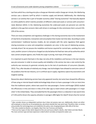 A case of excessive price under dynamic pricing competition scheme
6
taxi fares which has a starting price plus a charge per kilometer and/or charge per minute, the ridesharing
services uses a dynamic tariff by which it matches supply and demand. Additionally, the ridesharing
services is an activity that is part of broader economy called “sharing economies” that basically depend
on online platforms which matches providers of different underused assets or services with consumers´
need, Botsman (2015). In the ridesharing economies the underused assets are personal cars and the
platform is the app that connects riders with drivers in exchange of a fee commission that is around 15%-
25% of the service.
There are many competition and regulatory challenges in the sharing economies due to the involvement
of new forms of production, transaction and consumption that involve real-time data. According to some
commentators’ traditional business models, do not compete with the same regulatory field against
sharing economies so some anti-competition complaints can arise. In the case of ridesharing services,
normally drivers4
do not possess the medallion and license required for normal taxis, avoiding thus sunk
costs; another concern is that prices charged can also be below the fixed taxi rates set by authorities which
taxis cannot compete against; and, finally the surge in pricing, main topic of this paper.
It is important to point that back in the days not only all the medallions and licenses in the taxi industry
was pro-consumer in order to ensure quality and reliability in the service; but also a rate control by the
authority was necessary to generate certainty due to the lack of coordination of consumers (Geradin,
2015). Thus, after decades of relatively any change, new technologies have allowed to overcome some of
the problems that the taxi industry, as it is artificial cap on supply, regulatory capture by associations and
longtime waiting.
Researches about ridesharing services have only appeared recently, but some have showed the efficiency
of how using an internet-based mobile technology helps drivers to have a passenger in the car more time
than the traditional system, where taxis search for new passengers. Cramer and Krueger (2016) studied
the efficiencies in time and share in miles of the Uber app to match drivers with passengers in 5 major
cities5
in the United States. They concluded that for the passengers there is a reduction in taxi search time
of 9.3% and for drivers the capacity utilization in average is 38% higher for UberX6
drivers than for normal
4
Uber consider drivers as independent partners due it does not possess own cars. Additionally, drivers are either
self-employed, or drive the car of somebody else, also drivers decide their own work-load. Therefore, Uber, or similar,
only provides the technology base and establishes the policy rules charging between 10%-20% of the fare.
5
The cities studied are Boston, Los Angeles, New York, San Francisco and Seattle.
6
There are four types of Uber which depend of the size and luxury (UberX, UberXL, Uber Select and Uber Black).
The most common type and least expensive is UberX which normally correspond to sedan cars.
 