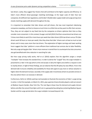 A case of excessive price under dynamic pricing competition scheme
7
taxi drivers. Lastly, they suggest four factors that will contribute to the higher capacity and efficiency: 1)
Uber’s more efficient driver-passenger matching technology; 2) the larger scale of Uber than taxi
companies; 3) inefficient taxi regulations; and 4) Uber’s flexible labor supply model and surge pricing more
closely matching supply with demand throughout the day.
It is important to remember that Uber drivers and Lyft drivers, the two most important ridesharing
companies nowadays, are free to choose as much time or as little time as they want to offer their services.
Thus, they are not subject to any fixed time by the companies so drivers optimize their time as they
consider more convenient. In this context, Krueger and Hall (2015) find that conventional taxi drivers are
5 times more likely to work 50 or more hours per week than Uber drivers (35% taxi drivers versus 7% Uber
drivers work 50 hours or more per week). Also they show that Uber´ drivers earn at least as much as taxi
drivers and in many cases more than taxi drivers. The explanation of higher earnings and lower working
hours suggest that Uber´ platform is more efficient than traditional taxi services due to labor flexibility.
Not only surge pricing give Uber´ drivers more revenue in overall than its counterparts but also consumers
also get benefited with time reduction in searching for cabs.
But how surge pricing really works, Hall et al. (2016) explains that the algorithm assigns a simple
“multiplier” that increases the standard fare, in order to derive the “surged” fare; the surge multiplier is
presented to a rider in the app which at the end accept or deny the higher price before a request is sent
to nearby drivers. In light of these findings, we can observe that the DP policy has two effects. First in the
demand side it ensures reliability and availability for those who agree to pay more or whose valuation is
higher when the demand increase; secondly in the supply side it incentivizes drivers to provide services in
the area where there is an excesses in demand.
Furthermore, Hall et al. (2016) used two real examples to illustrate the economics of Uber´s surge pricing
in action. In the first example, on March 21, 2015, pop superstar Ariana Grande played a sold out concert
at Madison Square Garden, New York City. The next figure shows how the demand and supply interact
before and after the concert from 8pm until 2 am in a geospatial bounding box containing Madison Square
Garden and the surge period when the surge multiplier increased beyond 1.0x.
 