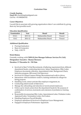 Criselle Baptista
80802041552
Curriculum Vitae
Criselle Baptista.
Email ID: crisellebaptista@gmail.com
Cell No: +91 8082041552
Career Objectives
I would like to associate with growing organization where I can contribute by giving
them my best possible result.
Education Qualification
Examination Year Board Result
H.S.C. 2013-14 Maharashtra Board Passed
S.S.C 2011-12 Maharashtra Board Passed
Additional Qualification
 Pursing Graduation
 Basic in Computers
 Tally –E.R.P-9
Work History
Currently working with CMSS (Cyber Manager Software Services Pvt. Ltd.)
Designation: Executive - Human Resource
Duration: 3rd December 16 - Till Date
 Involved in Start To End Recruitments. (Gathering requirement from different
department heads, conducting interviews, Salary Negotiation, Offer Letter,
Employee documents collection, Appointment Letter, Background Check,
Induction program, HR round, Exit Interview)
 Involved in College Campus Hiring/Recruitment and walk-in drives.
 Interactions with recruitment vendor's, training institutes & colleges for
hiring purpose.
 Handling event, extract activites like employee enagament, etc.
 Conducting initial rounds of Interviews.
 Manage the onboarding and induction of newly joined employees.
 Follow up for timely action from the department heads for the purpose of
confirmation of services, increments and extension of probation or training
periods.
 Responsible for preparing Offer Letter, Appointment Letter, Probation Letter,
Appraisal Letter, Termination Letter, Exit Letters.
 Handling Employee Payroll Monthly.
 Employee attendance & Involved in Employee Leave Management.
 Engaged in Employee Performance Appraisals.
 