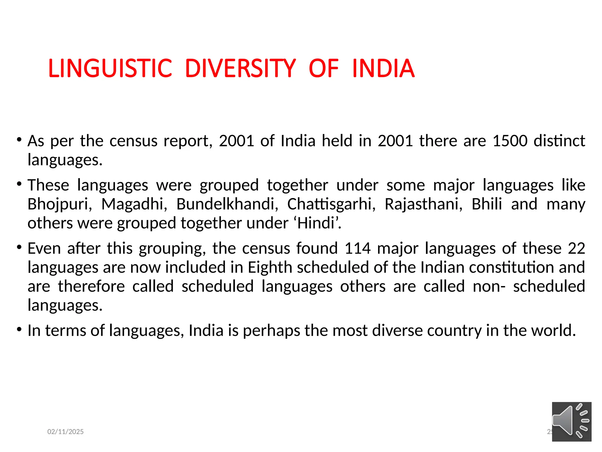 02/11/2025 25
LINGUISTIC DIVERSITY OF INDIA
• As per the census report, 2001 of India held in 2001 there are 1500 distinct
languages.
• These languages were grouped together under some major languages like
Bhojpuri, Magadhi, Bundelkhandi, Chattisgarhi, Rajasthani, Bhili and many
others were grouped together under ‘Hindi’.
• Even after this grouping, the census found 114 major languages of these 22
languages are now included in Eighth scheduled of the Indian constitution and
are therefore called scheduled languages others are called non- scheduled
languages.
• In terms of languages, India is perhaps the most diverse country in the world.
 