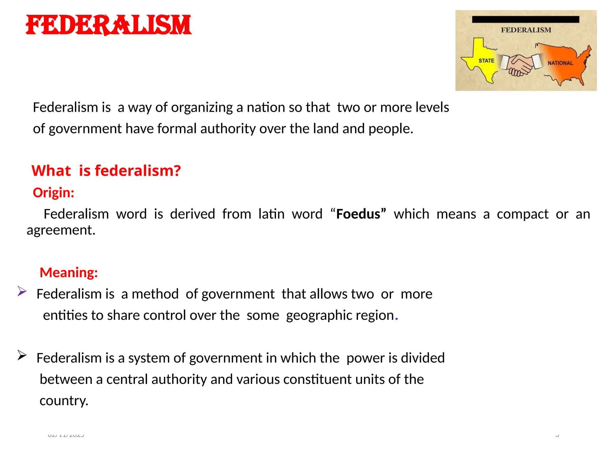 02/11/2025 3
Federalism
Federalism is a way of organizing a nation so that two or more levels
of government have formal authority over the land and people.
What is federalism?
Origin:
Federalism word is derived from latin word “Foedus” which means a compact or an
agreement.
Meaning:
 Federalism is a method of government that allows two or more
entities to share control over the some geographic region.
 Federalism is a system of government in which the power is divided
between a central authority and various constituent units of the
country.
 